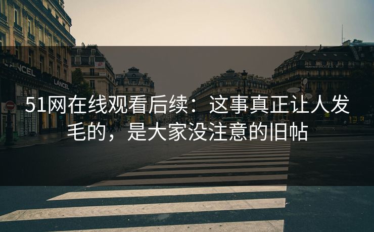 51网在线观看后续：这事真正让人发毛的，是大家没注意的旧帖